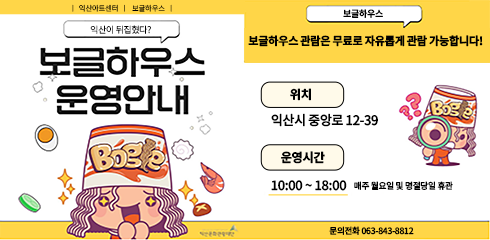 익산아트센터 | 보글하우스 | 익산이 뒤집혔다?
보글하우스
보글하우스
보글하우스 관람은 무료로 자유롭게 관람 가능합니다!
운영안내
위치
Bog
익산시 중앙로 12-39
운영시간
10:00~18:00 매주 월요일 및 명절당일 휴관
문의전화 063-843-8812